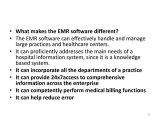 • What makes the EMR software different?
• The EMR software can effectively handle and manage
large practices and healthcare centers.
• It can proficiently addresses the main needs of a
hospital information system, since it is a knowledge
based system.
• It can incorporate all the departments of a practice
• It can provide 24x7access to comprehensive
information across the enterprise
• It can competently perform medical billing functions
• It can help reduce error
42
 
