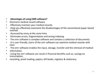 • Advantages of using EMR software?
• Electronic medical record software
• -Effectively maintain your medical records.
• -Help you effectively overcome the disadvantages of the conventional paper-based
method.
• -Accessed by many at the same time.
• -Eliminates errors, fragmentation and wrong indexing.
• -The emr software is complex software and contains a collection of documents.
• -It is user friendly. Users of the emr software can examine medical records with
ease.
• -The emr software enables the input, storage, transfer and the retrieval of medical
• information.
• -Using the emr software can result in financial benefits such as, savings on
transcription,
• recording, proof reading, papers, bill books, registers & stationary.
43
 