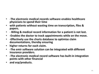 • -The electronic medical records software enables healthcare
physicians to spend their time
• with patients without wasting time on transcription, files &
papers.
• - Billing & medical record information for a patient is not lost.
• -Enables the doctor to track appointments while on the move.
• -Effectively use the charts database to optimize claim
documentations, thereby ensuring
• higher returns for each claim.
• -The emir software solution can be integrated with different
insurance providers.
• -The electronic medical record software has built-in integration
points with other financial
• and erp/products.
44
 