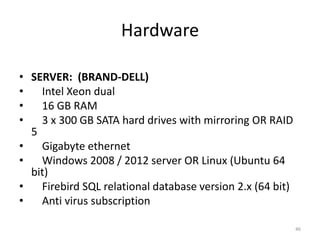 Hardware
• SERVER: (BRAND-DELL)
• Intel Xeon dual
• 16 GB RAM
• 3 x 300 GB SATA hard drives with mirroring OR RAID
5
• Gigabyte ethernet
• Windows 2008 / 2012 server OR Linux (Ubuntu 64
bit)
• Firebird SQL relational database version 2.x (64 bit)
• Anti virus subscription
46
 