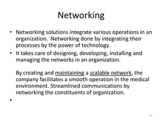 Networking
• Networking solutions integrate various operations in an
organization. Networking done by integrating their
processes by the power of technology.
• It takes care of designing, developing, installing and
managing the networks in an organization.
By creating and maintaining a scalable network, the
company facilitates a smooth operation in the medical
environment. Streamlined communications by
networking the constituents of organization.
•
49
 