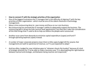 • How to connect IT with the strategic priorities of the organization
• One of the biggest frustrations the IT managers feel is the difficulty of aligning IT with the key
priorities of their organization - which must be one of the oldest chestnuts in technology
management.
• Many a time outsourcing done to save money and focus on our core business.
• But outsourcing has removed the IT manager's ability to adequately support the business. The
outsourcing deal is driven by SLAs [service-level agreements], but they don't take into consideration
all the little things that IT used to do to help out before the people were outsourced.
• Another issue came from demands to minimize capital expenditure (capex) and fund IT
through operating expenses (opex) instead.
• A number of major corporate projects mean there is little capex budget left for anyone. But
management are loath to spend out of revenue, so IT is just expected to adapt.“
• And too often, budget for new initiatives goes to "whoever shouts the loudest" because of a lack
of strategic direction for IT to be able to make a business case."It is about getting the right balance
between tactical and strategic, and between being reactive and responsive,"
52
 