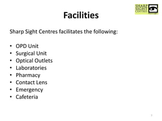 Facilities
Sharp Sight Centres facilitates the following:
• OPD Unit
• Surgical Unit
• Optical Outlets
• Laboratories
• Pharmacy
• Contact Lens
• Emergency
• Cafeteria
7
 