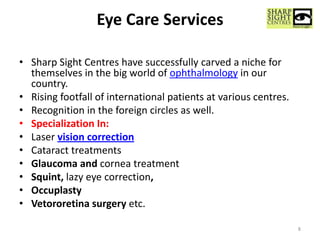 Eye Care Services
• Sharp Sight Centres have successfully carved a niche for
themselves in the big world of ophthalmology in our
country.
• Rising footfall of international patients at various centres.
• Recognition in the foreign circles as well.
• Specialization In:
• Laser vision correction
• Cataract treatments
• Glaucoma and cornea treatment
• Squint, lazy eye correction,
• Occuplasty
• Vetororetina surgery etc.
8
 