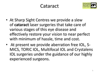 Cataract
• At Sharp Sight Centres we provide a slew
of cataract laser surgeries that take care of
various stages of this eye disease and
effectively restore your vision to near perfect
with minimum of hassle, time and cost.
• At present we provide aberration free IOL, S-
MICS, TORIC IOL, Multifocal IOL and Crystalens
IOL surgeries under the guidance of our highly
experienced surgeons.
9
 