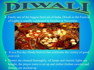  Easily one of the biggest festivals of India, Diwali or the Festival
of Lights is usually celebrated in October or November.
 It is a five day Hindu festival that celebrates the victory of good
over evil.
 Homes are cleaned thoroughly, oil lamps and electric lights are
bought, the prayer room is set up and mithai (Indian sweets) and
flowers are stocked up.
 