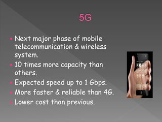  Next major phase of mobile
telecommunication & wireless
system.
 10 times more capacity than
others.
 Expected speed up to 1 Gbps.
 More faster & reliable than 4G.
 Lower cost than previous.
 