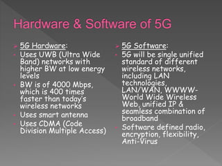  5G Hardware:
• Uses UWB (Ultra Wide
Band) networks with
higher BW at low energy
levels
• BW is of 4000 Mbps,
which is 400 times
faster than today’s
wireless networks
• Uses smart antenna
• Uses CDMA (Code
Division Multiple Access)
 5G Software:
• 5G will be single unified
standard of different
wireless networks,
including LAN
technologies,
LAN/WAN, WWWW-
World Wide Wireless
Web, unified IP &
seamless combination of
broadband
• Software defined radio,
encryption, flexibility,
Anti-Virus
 