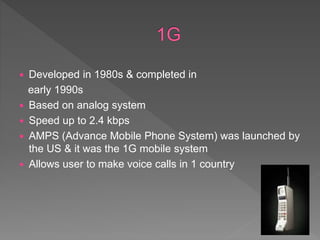  Developed in 1980s & completed in
early 1990s
 Based on analog system
 Speed up to 2.4 kbps
 AMPS (Advance Mobile Phone System) was launched by
the US & it was the 1G mobile system
 Allows user to make voice calls in 1 country
 
