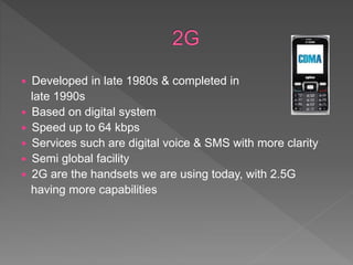  Developed in late 1980s & completed in
late 1990s
 Based on digital system
 Speed up to 64 kbps
 Services such are digital voice & SMS with more clarity
 Semi global facility
 2G are the handsets we are using today, with 2.5G
having more capabilities
 