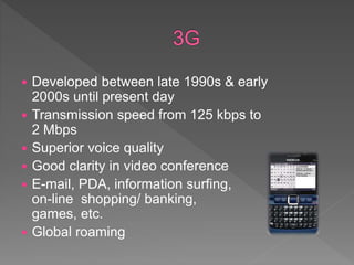  Developed between late 1990s & early
2000s until present day
 Transmission speed from 125 kbps to
2 Mbps
 Superior voice quality
 Good clarity in video conference
 E-mail, PDA, information surfing,
on-line shopping/ banking,
games, etc.
 Global roaming
 
