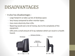 DISADVANTAGES
• It also has disadvantages :
• Large footprint so takes up lots of desktop space.
• Very heavy compared to other monitor types.
• Uses more electricity than LCDs.
• Repairing would cost a lot of money, due to the complexity of the
equipment.
• CRTs emit a small amount of X-ray radiation which can result in a health
hazard.
 