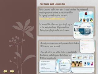 How to use Quick Lessons tool

Quick Lessons tool is very easy to use. It makes the process of
creating courses simple, attractive and fun.
To sign up for the free trial just visit:
http://www.quicklessons.com/

To access Quick Lessons, you simply log in
 to the website above. All you need is a
 flash player plug in and a web browser.




- Insert your user name and password and click on
 OK to enter your account.

- You will get to see all the features available for
You to use, including your list of courses
And learning objects.
 