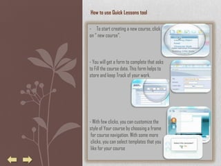 How to use Quick Lessons tool

- To start creating a new course, click
on “ new course”.



- You will get a form to complete that asks
to Fill the course data. This form helps to
store and keep Track of your work.




- With few clicks, you can customize the
style of Your course by choosing a frame
 for course navigation. With some more
 clicks, you can select templates that you
 like for your course
 