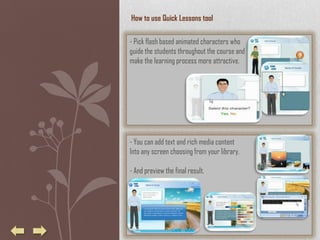 How to use Quick Lessons tool

- Pick flash based animated characters who
guide the students throughout the course and
make the learning process more attractive.




- You can add text and rich media content
Into any screen choosing from your library.

- And preview the final result.
 
