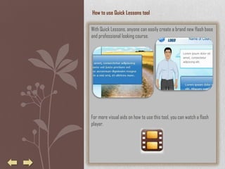 How to use Quick Lessons tool

With Quick Lessons, anyone can easily create a brand new flash base
and professional looking course.




For more visual aids on how to use this tool, you can watch a flash
player.
 
