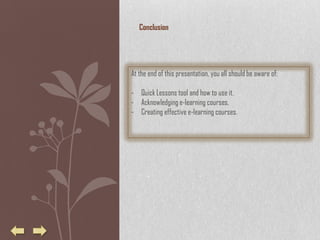 Conclusion




At the end of this presentation, you all should be aware of:

- Quick Lessons tool and how to use it.
- Acknowledging e-learning courses.
- Creating effective e-learning courses.
 