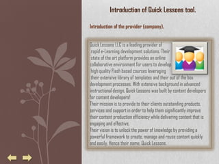 Introduction of Quick Lessons tool.

Introduction of the provider (company).


Quick Lessons LLC is a leading provider of
 rapid e-Learning development solutions. Their
 state of the art platform provides an online
collaborative environment for users to develop
 high quality Flash based courses leveraging
 their extensive library of templates and their out of the box
development processes. With extensive background in advanced
instructional design, Quick Lessons was built by content developers
for content developers!
Their mission is to provide to their clients outstanding products,
services and support in order to help them significantly improve
their content production efficiency while delivering content that is
engaging and effective.
Their vision is to unlock the power of knowledge by providing a
powerful framework to create, manage and reuse content quickly
and easily. Hence their name: Quick Lessons.
 