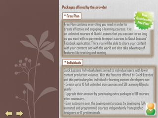 Packages offered by the provider

 * Free Plan

 Free Plan contains everything you need in order to
 create effective and engaging e-learning courses. It is
 an unlimited courses of Quick Lessons that you can use for as long
 as you want with no payments to export courses to Quick Lessons’
 Facebook application. There you will be able to share your content
 with your contacts and with the world and also take advantage of
 features like tracking and scoring.

 * Individuals
 Quick Lessons Individual plan is aimed to individual users with lower
 content production volumes. With the features offered by Quick Lessons
 and this particular plan, individual e-learning content developers can:
 - Create up to 10 full unlimited size courses and 50 Learning Objects
 yearly.
 - Upgrade their account by purchasing extra packages of 10 courses
 when necessary.
 - Gain autonomy over the development process by developing fully
 animated and programmed courses independently from graphic
 designers or IT professionals.
 