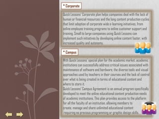 * Corporate

Quick Lessons' Corporate plan helps companies deal with the lack of
human or financial resources and the long content production cycles
that limit adoption of corporate wide e-learning initiatives, from
online employee training programs to online customer support and
training. Small to large companies using Quick Lessons can
implement such initiatives by developing online content faster, with
increased quality and autonomy.

* Campus

With Quick Lessons’ special plan for the academic market, academic
institutions can successfully address critical issues associated with
maintenance of software and hardware, the diverse tools and visual
approaches used by teachers in their courses and the lack of control
over what is being created in terms of educational content and
where to store it.
Quick Lessons’ Campus Agreement is an annual program specifically
developed to meet the online educational content production needs
of academic institutions. This plan provides access to the platform
for all the faculty of an institution, allowing members to
create, manage and share unlimited educational content
 requiring no previous programming or graphic design skills.
 