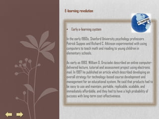 E-learning revolution



 • Early e-learning system

 In the early 1960s, Stanford University psychology professors
 Patrick Suppes and Richard C. Atkinson experimented with using
 computers to teach math and reading to young children in
 elementary schools.

 As early as 1993, William D. Graziadei described an online computer-
 delivered lecture, tutorial and assessment project using electronic
 mail. In 1997 he published an article which described developing an
 overall strategy for technology-based course development and
 management for an educational system. He said that products had to
 be easy to use and maintain, portable, replicable, scalable, and
 immediately affordable, and they had to have a high probability of
 success with long-term cost-effectiveness.
 