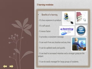 E-learning revolution



 •    Benefits of e-learning

 - It's less expensive to produce.

 - It's self-paced .

 - It moves faster.

 - It provides a consistent message.

 - It can work from any location and any time.

 - It can be updated easily and quickly.

  - It can lead to increased retention and a stronger grasp on the
 subject.

 - It can be easily managed for large groups of students.
 