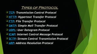 Types of Protocol
 TCP: Transmission Control Protocol
 HTTP: Hypertext Transfer Protocol
 FTP: File Transfer Protocol
 SMTP: Simple Mail Transfer Protocol
 UDPL: User Datagram Protocol
 ICMP: Internet Control Message Protocol
 SCTP: Stream Control Transmission Protocol
 ARP: Address Resolution Protocol
 