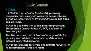 TCP/IP Protocols
 TCP/IP:
TCP/IP is a set of rules [protocols] governing
communications among all computes on the internet.
TCP/IP was developed in 1978 and driven by Bob Kahn
and Vint Cerf.
TCP/IP is a combination of two separate protocols:
Transmission Control Protocol [TCP] and Internet
Protocol [IP].
The Transmission control Protocol is responsible for
ensuring the reliable transmission of data across
Internet-connected networks.
TCP checks packets for errors and submits requests for
re-transmissions if any are found.
 