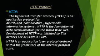 HTTP Protocol
 HTTP:
The Hypertext Transfer Protocol [HTTP] is an
application protocol for
distributed ,collaborative , hypermedia
information systems . HTTP is the foundation of
data communication for the World Wide Web.
Development of HTTP was initiated by Tim
Berners-Lee at CERN in 1989.
HTTP is an application layer protocol designed
within the framework of the Internet protocol
suite.
 
