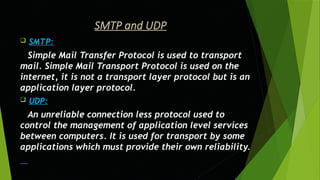 SMTP and UDP
 SMTP:
Simple Mail Transfer Protocol is used to transport
mail. Simple Mail Transport Protocol is used on the
internet, it is not a transport layer protocol but is an
application layer protocol.
 UDP:
An unreliable connection less protocol used to
control the management of application level services
between computers. It is used for transport by some
applications which must provide their own reliability.
 