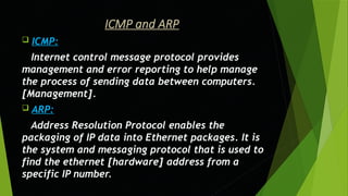 ICMP and ARP
 ICMP:
Internet control message protocol provides
management and error reporting to help manage
the process of sending data between computers.
[Management].
 ARP:
Address Resolution Protocol enables the
packaging of IP data into Ethernet packages. It is
the system and messaging protocol that is used to
find the ethernet [hardware] address from a
specific IP number.
 