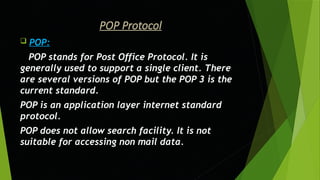 POP Protocol
 POP:
POP stands for Post Office Protocol. It is
generally used to support a single client. There
are several versions of POP but the POP 3 is the
current standard.
POP is an application layer internet standard
protocol.
POP does not allow search facility. It is not
suitable for accessing non mail data.
 