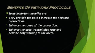 Benefits Of Network Protocols
 Some important benefits are;
 They provide the path t increase the network
connections.
 Enhance the speed of the connection.
 Enhance the data transmission rate and
provide easy working to the users.
 