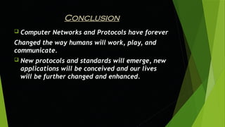 Conclusion
 Computer Networks and Protocols have forever
Changed the way humans will work, play, and
communicate.
 New protocols and standards will emerge, new
applications will be conceived and our lives
will be further changed and enhanced.
 