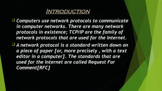 Introduction
 Computers use network protocols to communicate
in computer networks. There are many network
protocols in existence; TCP/IP are the family of
network protocols that are used for the Internet.
 A network protocol is a standard written down on
a piece of paper [or, more precisely , with a text
editor in a computer]. The standards that are
used for the Internet are called Request For
Comment[RFC]
 