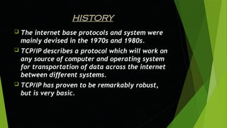 HISTORY
 The internet base protocols and system were
mainly devised in the 1970s and 1980s.
 TCP/IP describes a protocol which will work on
any source of computer and operating system
for transportation of data across the internet
between different systems.
 TCP/IP has proven to be remarkably robust,
but is very basic.
 