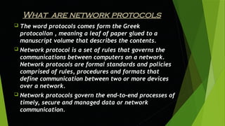 What are network protocols
 The word protocols comes form the Greek
protocollon , meaning a leaf of paper glued to a
manuscript volume that describes the contents.
 Network protocol is a set of rules that governs the
communications between computers on a network.
Network protocols are formal standards and policies
comprised of rules, procedures and formats that
define communication between two or more devices
over a network.
 Network protocols govern the end-to-end processes of
timely, secure and managed data or network
communication.
 