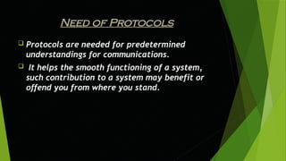 Need of Protocols
 Protocols are needed for predetermined
understandings for communications.
 It helps the smooth functioning of a system,
such contribution to a system may benefit or
offend you from where you stand.
 
