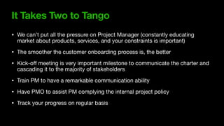 It Takes Two to Tango
• We can’t put all the pressure on Project Manager (constantly educating
market about products, services, and your constraints is important)

• The smoother the customer onboarding process is, the better

• Kick-o
ff
meeting is very important milestone to communicate the charter and
cascading it to the majority of stakeholders

• Train PM to have a remarkable communication ability

• Have PMO to assist PM complying the internal project policy

• Track your progress on regular basis
 