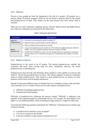 2.3.2 PROCESS

Process is how people go from the beginning to the end of a project. All projects use a
process. Many IT project managers, however, do not choose a process based on the people
and product/service at hand. They simply use the same process they have always used or
misused.

There are two main statements regarding process: Process Improvement and Right Process
Use. These two statements are discussed in the table below.

                                   Table 4. Statements about Process.

 STATEMENT                                               DESCRIPTION

PROCESS          It is the key to increasing the ability to produce IT
IMPROVEMENT      There must have a process before it can be improved
                 There are different and useful process models
                 A good and standard processes models are “The Software Capability Maturity Model (S-
RIGHT             CMM)”, and “The Capability Maturity Model for People (P-CMM)”
PROCESS USE      S-CMM and P-CMM have a series of levels through which an organisation can progress
                  from the chaotic level 1 (Initial) up through level 5 (Optimised) (see Chapter 2 for more
                  details)


2.3.3 PRODUCT/SERVICE

Product/service is the result of an IT project. The desired product/service satisfies the
customers and keeps them coming back for more. Sometimes, however, the actual
product/service is something less.

Product/service pays the bills and ultimately allows people to work together in a process and
build IT. Always keep product/service in focus. The current emphasis on process sometimes
causes to forget product/service. This results in a poor product/service, no money, no more
business, and no more need for people and process.

Instead of discussing different types of products/services (computer systems, data networks,
voice networks, etc.), it is better to focus on two other aspects of product/service:

       Difficulty of building product/service;
       External and internal quality.

Difficulty of product/service influences the process needed. "Difficult" is subjective and
depends on how familiar people are with product/service. For example, for some people a text
editor is a very difficult product, while an intelligent image analyser is simple for other ones.

Answering the following questions determines the "difficulty" of product/service and the type
of process needed:

       Is product/service familiar or new to people?
       Is it new to everyone in the World?
       Is the user interface a major portion of product/service?

August 2004                                                                                   Page 13 of 39
 