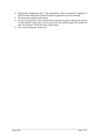    Organisation background (this is the organisation where assessment is applied). It
       should contain information to know the type of organisation you are assessing
      The assessment and their justification
      For each “not satisfied” mark, indicate how to proceed in order to change this mark to
       a “fully satisfied” mark; that is, say how you solve the problem (again, the solution for
       each “not satisfied” will be less than a half a page)
      Give some conclusions of your own




August 2004                                                                         Page 8 of 39
 