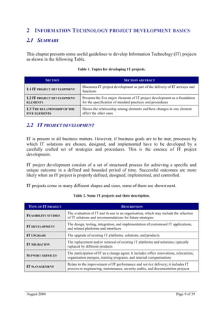 2 INFORMATION TECHNOLOGY PROJECT DEVELOPMENT BASICS
2.1 SUMMARY

This chapter presents some useful guidelines to develop Information Technology (IT) projects
as shown in the following Table.

                              Table 1. Topics for developing IT projects.

           SECTION                                           SECTION ABSTRACT
                                 Discusses IT project development as part of the delivery of IT services and
1.1 IT PROJECT DEVELOPMENT
                                 functions
1.2 IT PROJECT DEVELOPMENT       Presents the five major elements of IT project development as a foundation
ELEMENTS                         for the specification of standard practices and procedures
1.3 THE RELATIONSHIP OF THE      Shows the relationship among elements and how changes in one element
FIVE ELEMENTS                    affect the other ones


2.2 IT PROJECT DEVELOPMENT

IT is present in all business matters. However, if business goals are to be met, processes by
which IT solutions are chosen, designed, and implemented have to be developed by a
carefully crafted set of strategies and procedures. This is the essence of IT project
development.

IT project development consists of a set of structured process for achieving a specific and
unique outcome in a defined and bounded period of time. Successful outcomes are more
likely when an IT project is properly defined, designed, implemented, and controlled.

IT projects come in many different shapes and sizes, some of them are shown next.

                          Table 2. Some IT projects and their description.

 TYPE OF IT PROJECT                                         DESCRIPTION
                       The evaluation of IT and its use in an organisation, which may include the selection
FEASIBILITY STUDIES
                       of IT solutions and recommendations for future strategies
                       The design, testing, integration, and implementation of customised IT applications,
IT DEVELOPMENT
                       and related platforms and interfaces
IT UPGRADE             The upgrade of existing IT platforms, solutions, and products
                       The replacement and/or removal of existing IT platforms and solutions; typically
IT MIGRATION
                       replaced by different products
                       The participation of IT as a change agent; it includes office renovations, relocations,
SUPPORT SERVICES
                       organisation mergers, training programs, and internal reorganisations
                       Relate to the improvement of IT performance and service delivery; it includes IT
IT MANAGEMENT
                       process re-engineering, maintenance, security audits, and documentation projects




August 2004                                                                                      Page 9 of 39
 