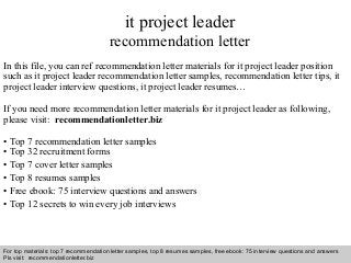 Interview questions and answers – free download/ pdf and ppt file
it project leader
recommendation letter
In this file, you can ref recommendation letter materials for it project leader position
such as it project leader recommendation letter samples, recommendation letter tips, it
project leader interview questions, it project leader resumes…
If you need more recommendation letter materials for it project leader as following,
please visit: recommendationletter.biz
• Top 7 recommendation letter samples
• Top 32 recruitment forms
• Top 7 cover letter samples
• Top 8 resumes samples
• Free ebook: 75 interview questions and answers
• Top 12 secrets to win every job interviews
For top materials: top 7 recommendation letter samples, top 8 resumes samples, free ebook: 75 interview questions and answers
Pls visit: recommendationletter.biz
 