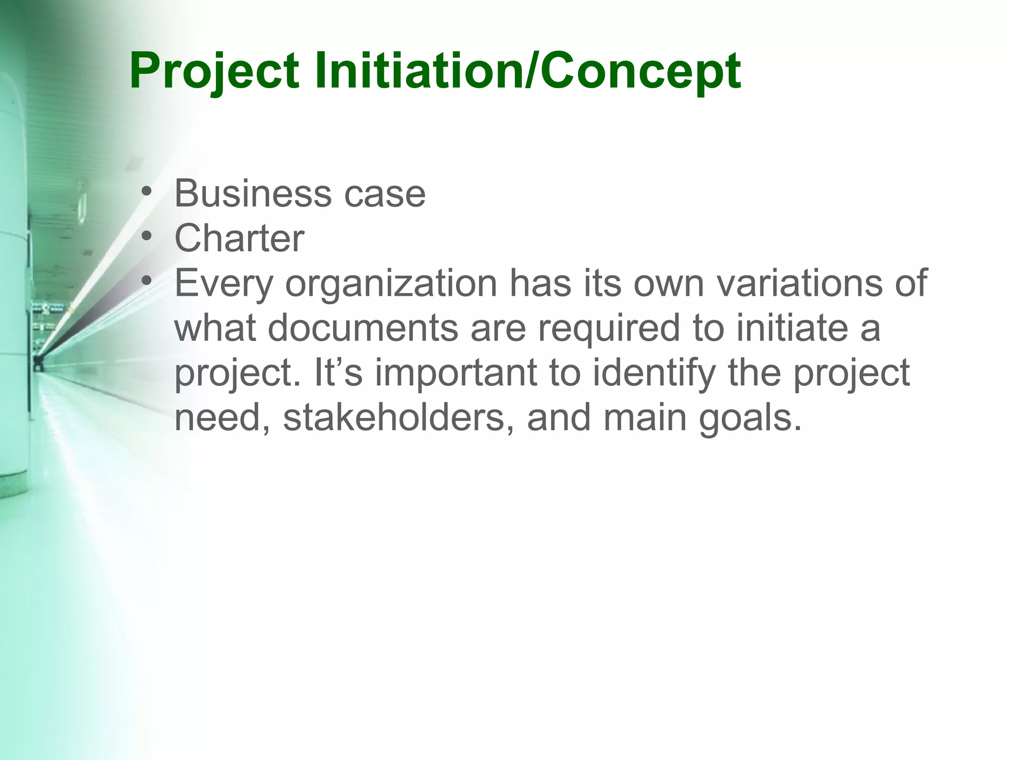 Project Initiation/Concept Business case Charter Every organization has its own variations of what documents are required to initiate a project. It’s important to identify the project need, stakeholders, and main goals. 