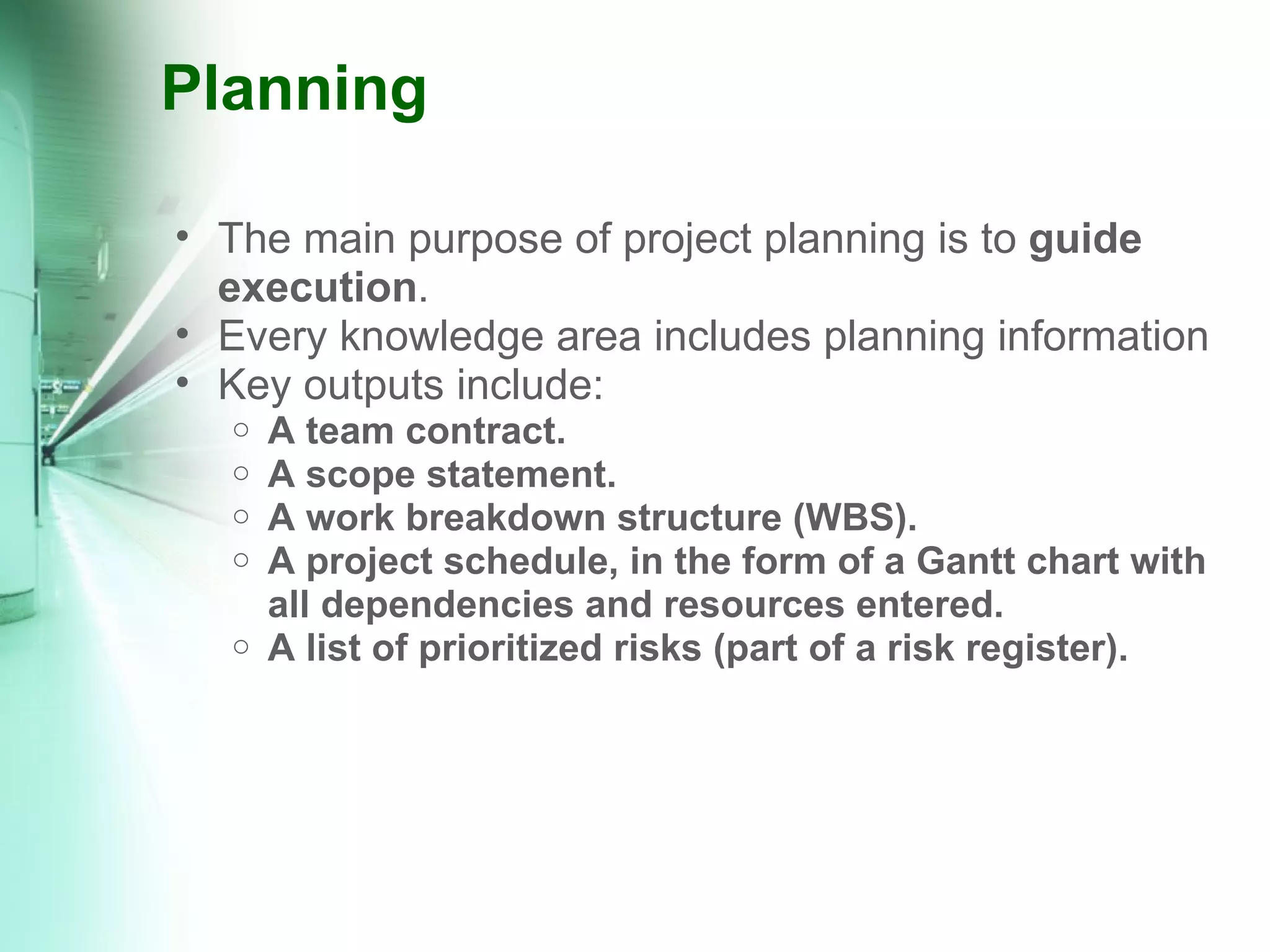 Planning The main purpose of project planning is to  guide execution . Every knowledge area includes planning information Key outputs include: A team contract. A scope statement. A work breakdown structure (WBS). A project schedule, in the form of a Gantt chart with all dependencies and resources entered. A list of prioritized risks (part of a risk register). 