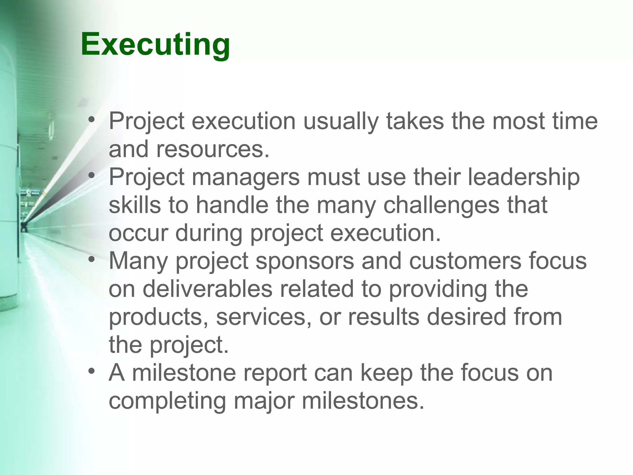 Executing Project execution usually takes the most time and resources.  Project managers must use their leadership skills to handle the many challenges that occur during project execution. Many project sponsors and customers focus on deliverables related to providing the products, services, or results desired from the project. A milestone report can keep the focus on completing major milestones. 