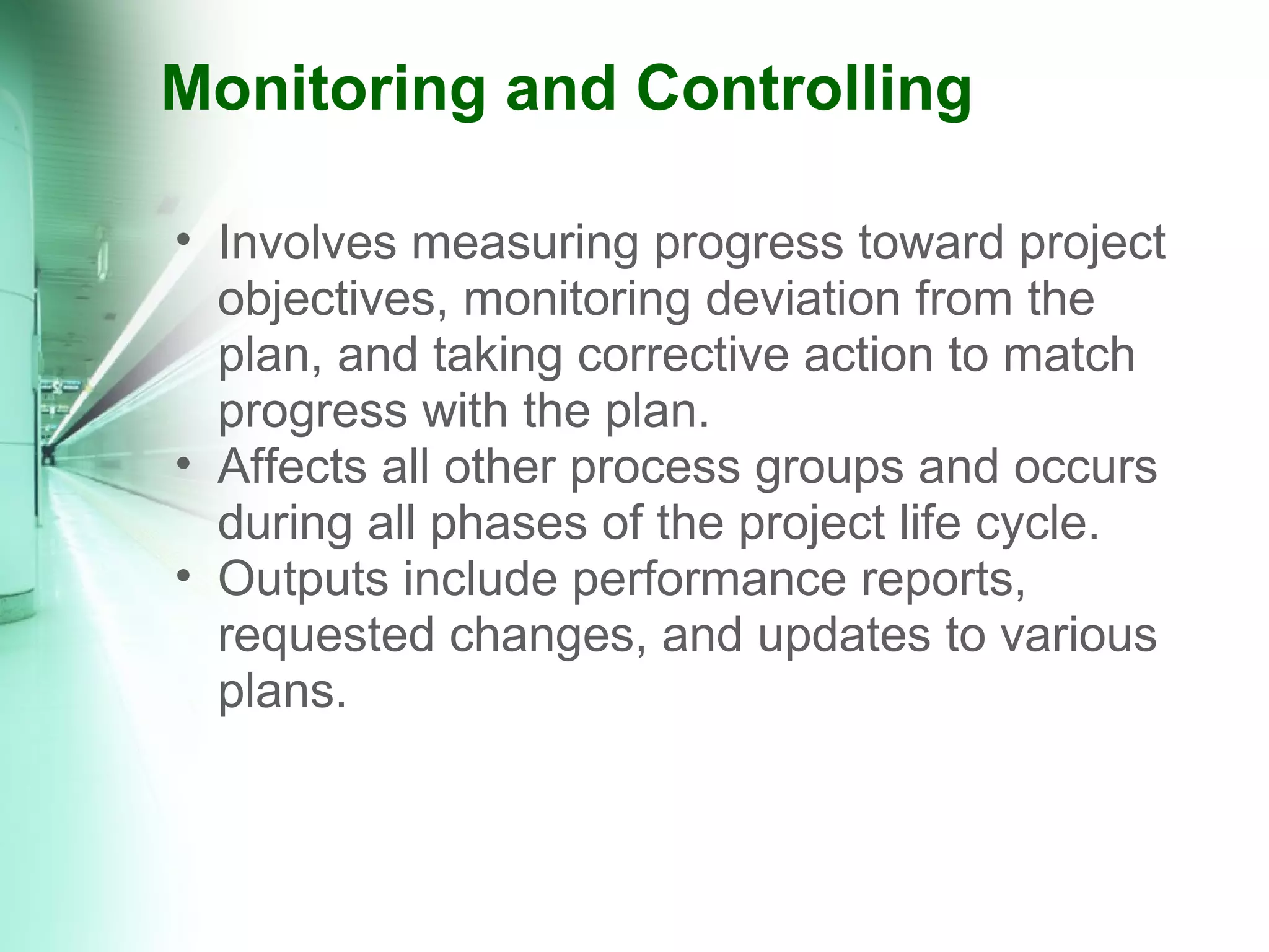 Monitoring and Controlling Involves measuring progress toward project objectives, monitoring deviation from the plan, and taking corrective action to match progress with the plan. Affects all other process groups and occurs during all phases of the project life cycle. Outputs include performance reports, requested changes, and updates to various plans. 