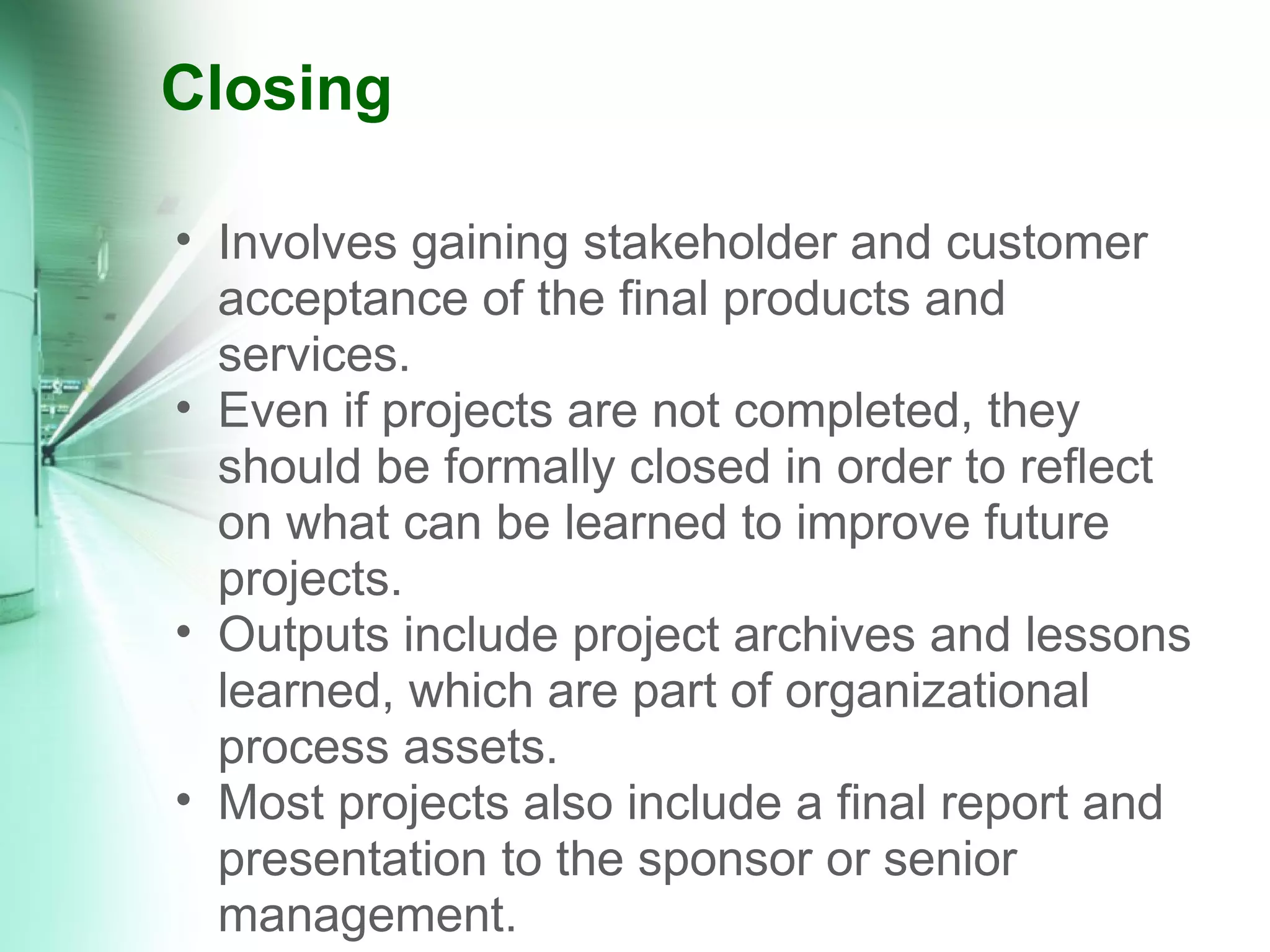 Closing Involves gaining stakeholder and customer acceptance of the final products and services.  Even if projects are not completed, they should be formally closed in order to reflect on what can be learned to improve future projects. Outputs include project archives and lessons learned, which are part of organizational process assets. Most projects also include a final report and presentation to the sponsor or senior management. 
