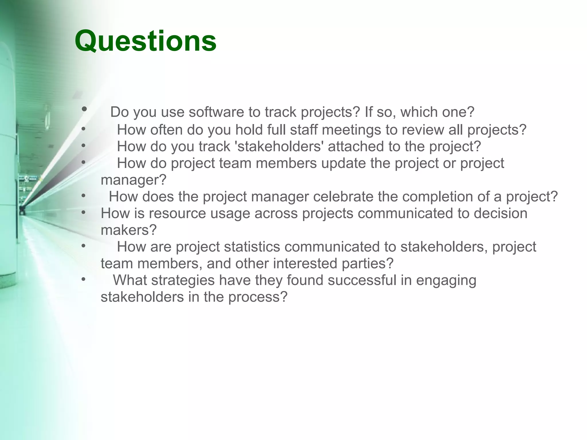 Questions     Do you use software to track projects? If so, which one?      How often do you hold full staff meetings to review all projects?      How do you track 'stakeholders' attached to the project?      How do project team members update the project or project manager?    How does the project manager celebrate the completion of a project? How is resource usage across projects communicated to decision makers?      How are project statistics communicated to stakeholders, project team members, and other interested parties?     What strategies have they found successful in engaging stakeholders in the process? 