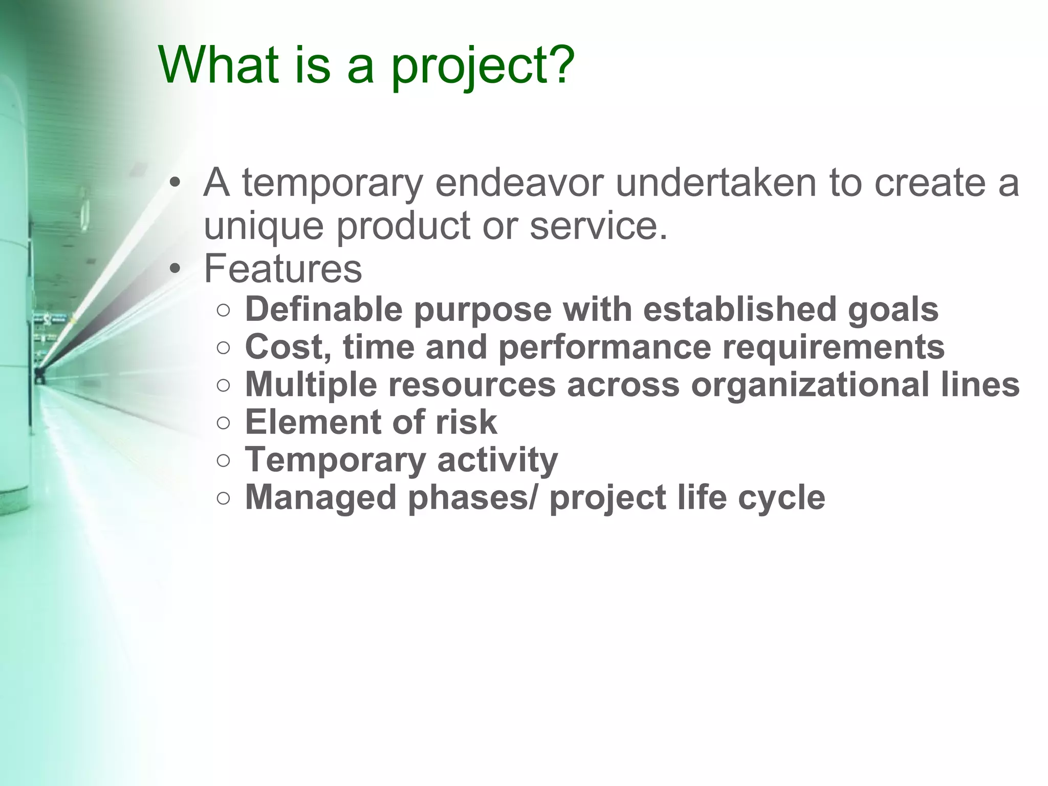 What is a project? A temporary endeavor undertaken to create a unique product or service. Features Definable purpose with established goals Cost, time and performance requirements Multiple resources across organizational lines Element of risk Temporary activity Managed phases/ project life cycle 